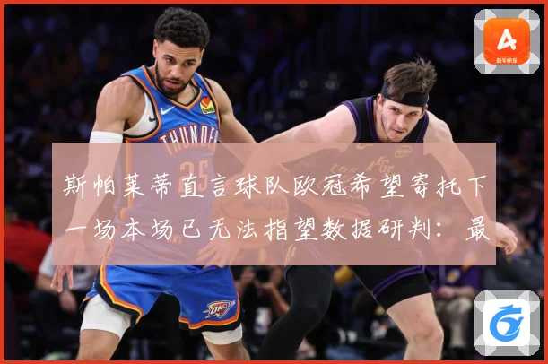 斯帕莱蒂直言球队欧冠希望寄托下一场本场已无法指望数据研判：最新赛事动态与深度分析